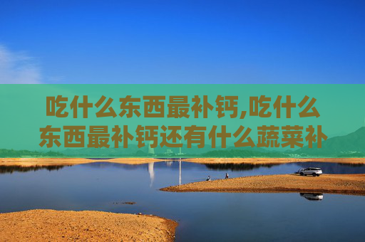 吃什么东西最补钙,吃什么东西最补钙还有什么蔬菜补钙