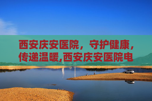西安庆安医院，守护健康，传递温暖,西安庆安医院电话号码