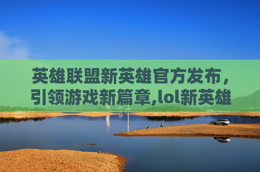 英雄联盟新英雄官方发布，引领游戏新篇章,lol新英雄免费获得