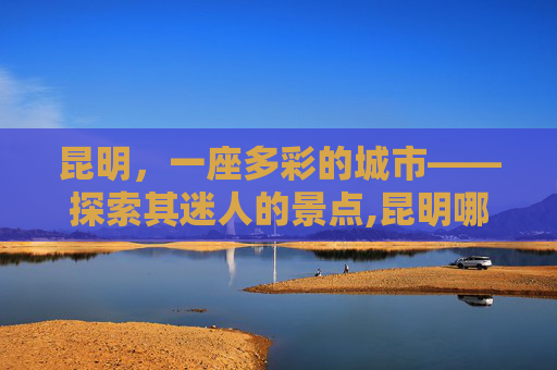 昆明，一座多彩的城市——探索其迷人的景点,昆明哪些地方好玩?