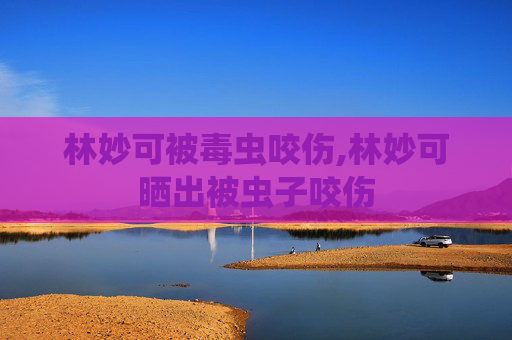 林妙可被毒虫咬伤,林妙可晒出被虫子咬伤