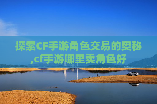 探索CF手游角色交易的奥秘,cf手游哪里卖角色好