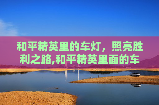 和平精英里的车灯,照亮胜利之路,和平精英里面的车灯怎么开 和平精英里的车灯,照亮胜利之路,和平精英里面的车灯怎么开