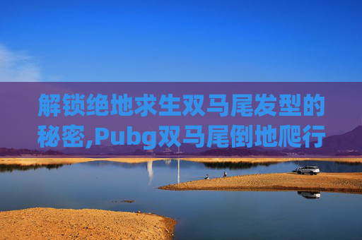 解锁绝地求生双马尾发型的秘密,Pubg双马尾倒地爬行视频