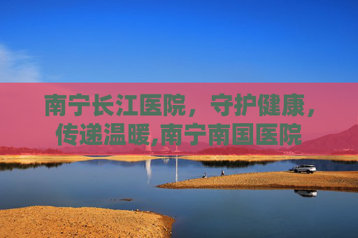 南宁长江医院,守护健康,传递温暖,南宁南国医院 南宁长江医院,守护健康,传递温暖,南宁南国医院