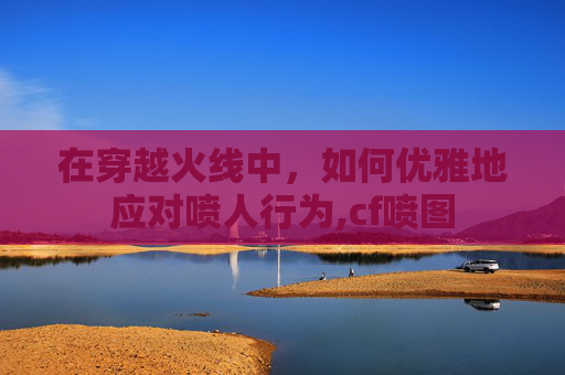 在穿越火线中，如何优雅地应对喷人行为,cf喷图