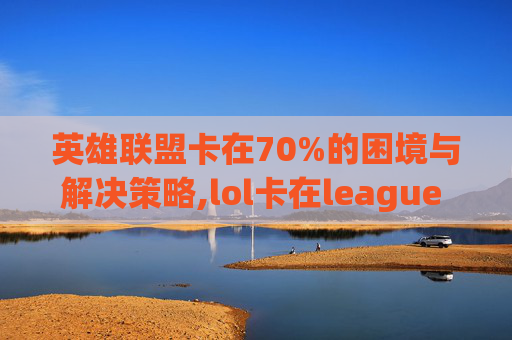 英雄联盟卡在70%的困境与解决策略,lol卡在league of legends进不去
