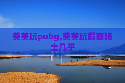葵葵玩pubg,葵葵玩假面骑士几乎