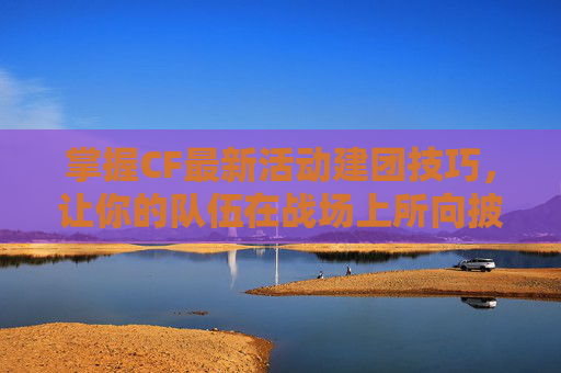 掌握CF最新活动建团技巧，让你的队伍在战场上所向披靡！,cf活动怎么分享