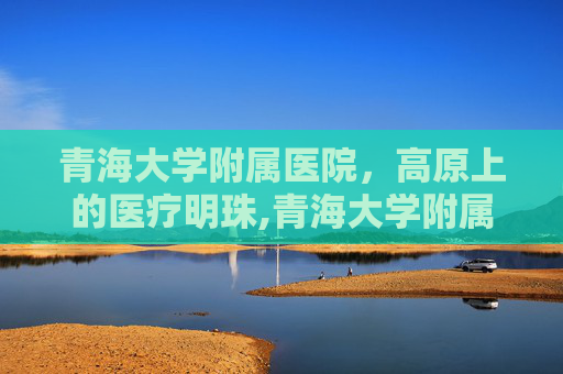 青海大学附属医院，高原上的医疗明珠,青海大学附属医院电话