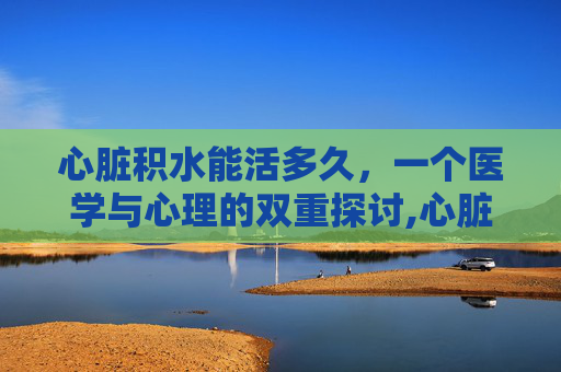心脏积水能活多久，一个医学与心理的双重探讨,心脏积水能活多久啊