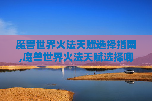 魔兽世界火法天赋选择指南,魔兽世界火法天赋选择哪个