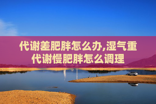 代谢差肥胖怎么办,湿气重代谢慢肥胖怎么调理