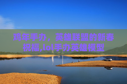 鸡年手办，英雄联盟的新春祝福,lol手办英雄模型