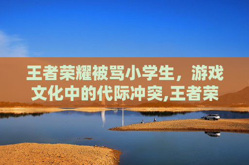 王者荣耀被骂小学生，游戏文化中的代际冲突,王者荣耀骂小学生的主播