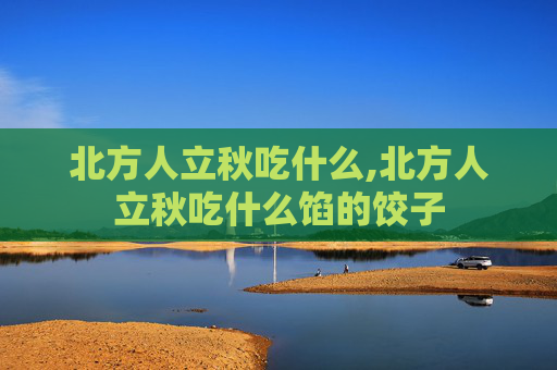 北方人立秋吃什么,北方人立秋吃什么馅的饺子