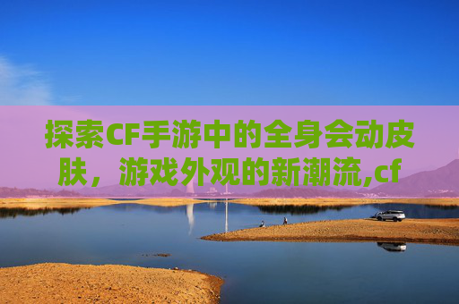 探索CF手游中的全身会动皮肤，游戏外观的新潮流,cf手游 千变皮肤 多按了一次