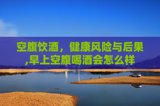 空腹饮酒，健康风险与后果,早上空腹喝酒会怎么样