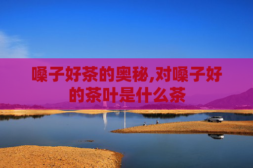 嗓子好茶的奥秘,对嗓子好的茶叶是什么茶