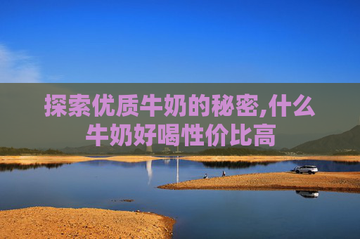 探索优质牛奶的秘密,什么牛奶好喝性价比高