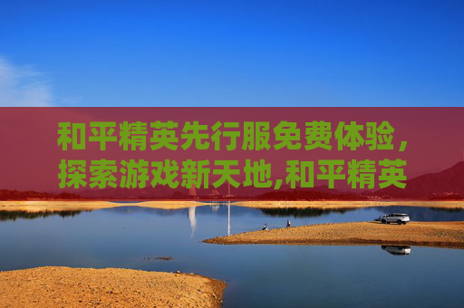 和平精英先行服免费体验，探索游戏新天地,和平精英先行服下载安装
