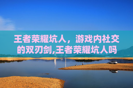 王者荣耀坑人，游戏内社交的双刃剑,王者荣耀坑人吗