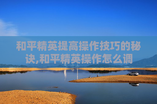 和平精英提高操作技巧的秘诀,和平精英操作怎么调