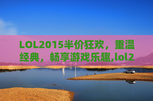 LOL2015半价狂欢，重温经典，畅享游戏乐趣,lol2015年出的英雄