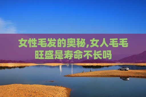 女性毛发的奥秘,女人毛毛旺盛是寿命不长吗