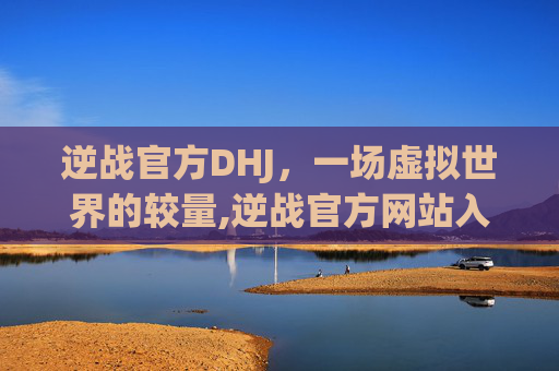 逆战官方DHJ，一场虚拟世界的较量,逆战官方网站入口