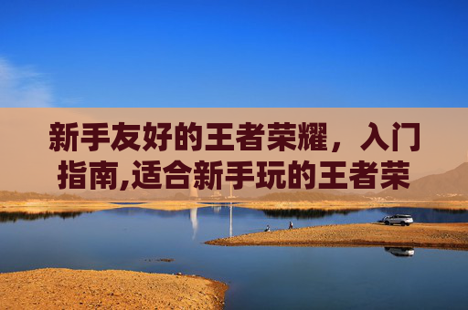 新手友好的王者荣耀，入门指南,适合新手玩的王者荣耀英雄