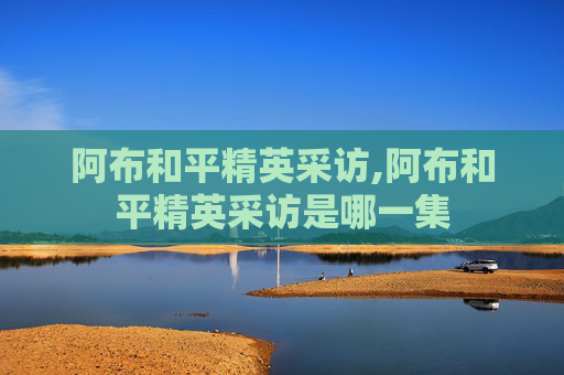 阿布和平精英采访,阿布和平精英采访是哪一集
