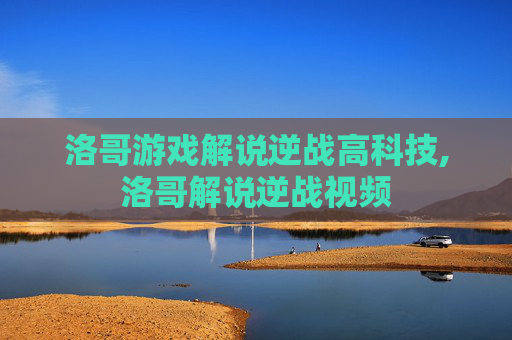洛哥游戏解说逆战高科技,洛哥解说逆战视频