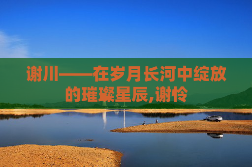 谢川——在岁月长河中绽放的璀璨星辰,谢怜