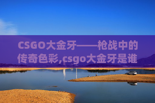 CSGO大金牙——枪战中的传奇色彩,csgo大金牙是谁