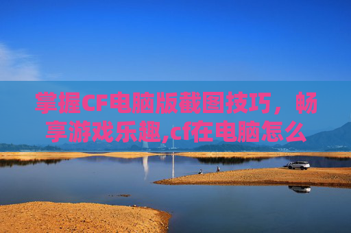 掌握CF电脑版截图技巧，畅享游戏乐趣,cf在电脑怎么截图