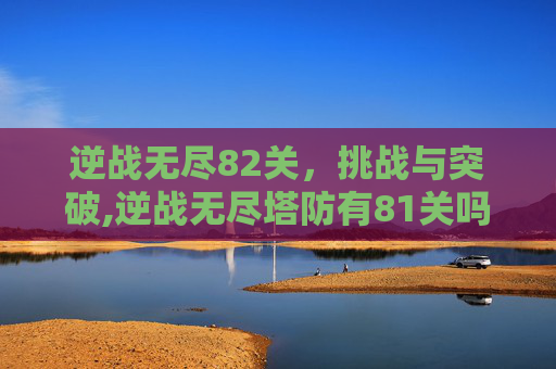 逆战无尽82关，挑战与突破,逆战无尽塔防有81关吗