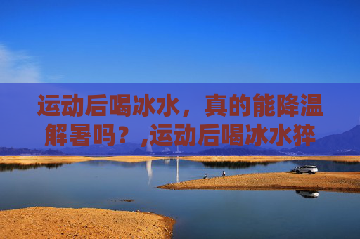 运动后喝冰水，真的能降温解暑吗？,运动后喝冰水猝死几率大吗