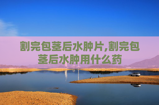 割完包茎后水肿片,割完包茎后水肿用什么药