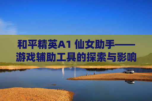 和平精英A1 仙女助手——游戏辅助工具的探索与影响,和平精英a1 仙女 助手怎么下载