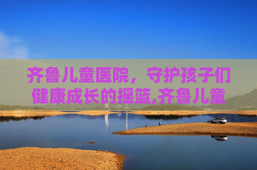 齐鲁儿童医院，守护孩子们健康成长的摇篮,齐鲁儿童医院和济南儿童医院哪个好