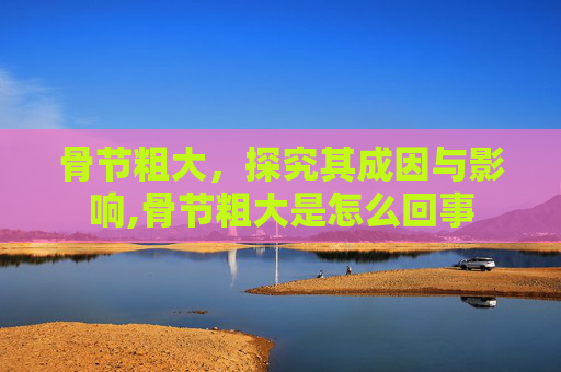 骨节粗大，探究其成因与影响,骨节粗大是怎么回事