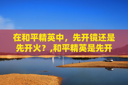 在和平精英中，先开镜还是先开火？,和平精英是先开镜还是先探头