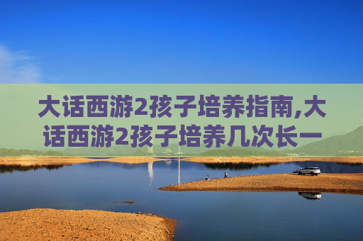 大话西游2孩子培养指南,大话西游2孩子培养几次长一岁