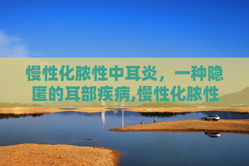 慢性化脓性中耳炎，一种隐匿的耳部疾病,慢性化脓性中耳炎怎么治疗才能彻底根除