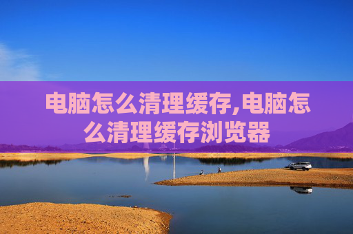 电脑怎么清理缓存,电脑怎么清理缓存浏览器