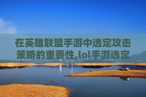 在英雄联盟手游中选定攻击策略的重要性,lol手游选定攻击对象