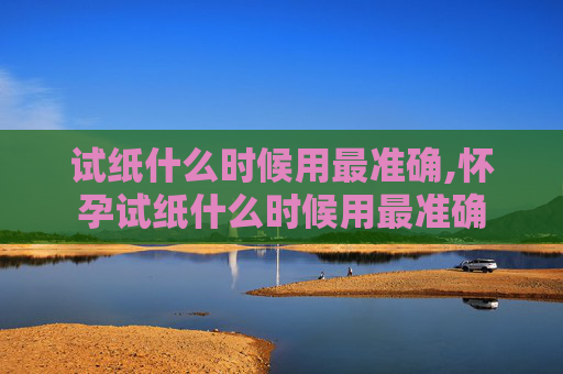 试纸什么时候用最准确,怀孕试纸什么时候用最准确