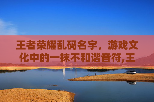王者荣耀乱码名字，游戏文化中的一抹不和谐音符,王者荣耀乱码名字大全