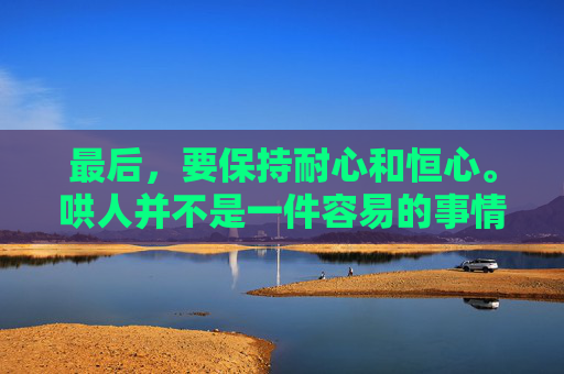 最后,要保持耐心和恒心。哄人并不是一件容易的事情,需要我们有足够的耐心和恒心去面对各种挑战。在这个过程中,我们可能会遇到各种困难和挫折,但只要我们坚持下去,相信一定能够成功哄好对方。,如何哄人开心 最后,要保持耐心和恒心。哄人并不是一件容易的事情,需要我们有足够的耐心和恒心去面对各种挑战。在这个过程中,我们可能会遇到各种困难和挫折,但只要我们坚持下去,相信一定能够成功哄好对方。,如何哄人开心